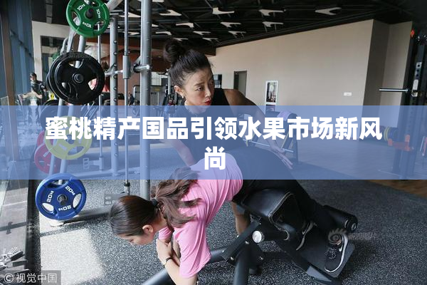 蜜桃精产国品引领水果市场新风尚