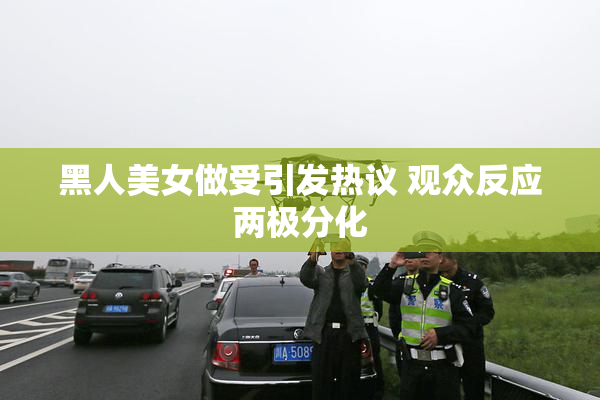 黑人美女做受引发热议 观众反应两极分化