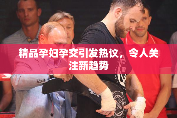 精品孕妇孕交引发热议，令人关注新趋势