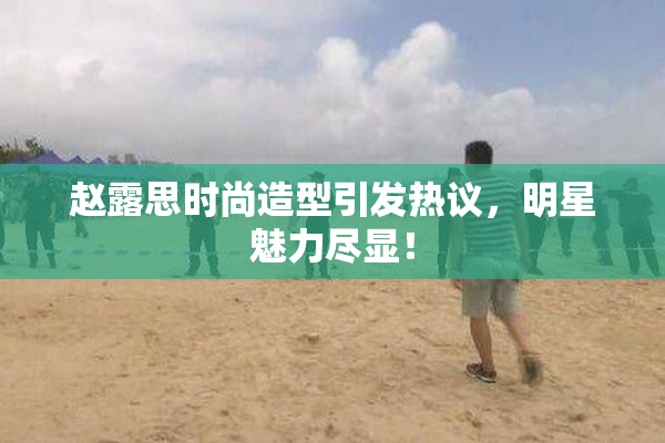 赵露思时尚造型引发热议，明星魅力尽显！