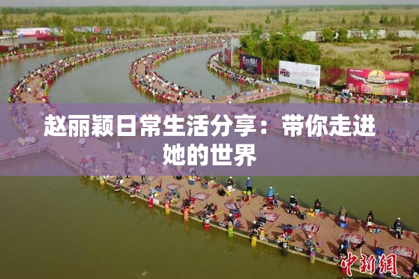 赵丽颖日常生活分享：带你走进她的世界
