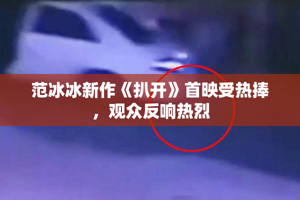 范冰冰新作《扒开》首映受热捧，观众反响热烈