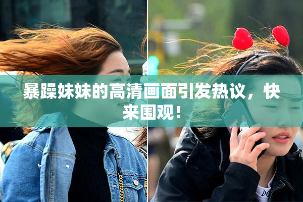 暴躁妹妹的高清画面引发热议，快来围观！