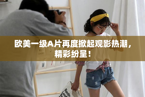 欧美一级A片再度掀起观影热潮，精彩纷呈！