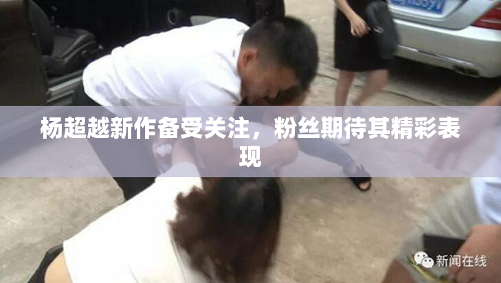 杨超越新作备受关注，粉丝期待其精彩表现