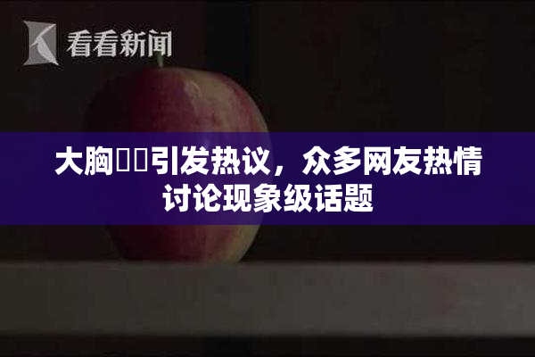 大胸❌‌引发热议，众多网友热情讨论现象级话题