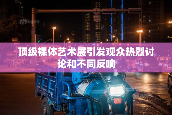 顶级裸体艺术展引发观众热烈讨论和不同反响