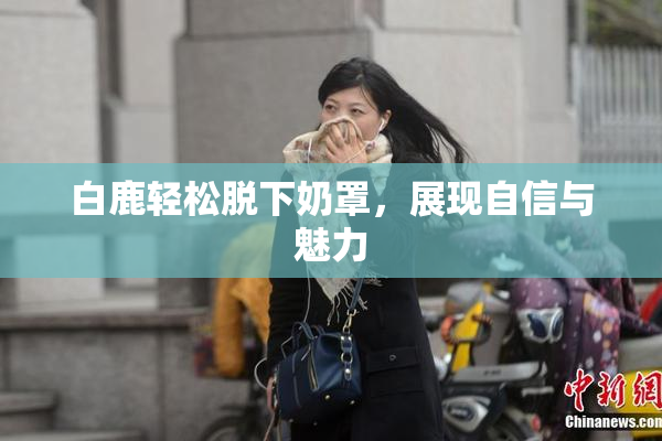 白鹿轻松脱下奶罩，展现自信与魅力
