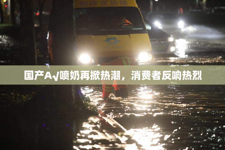国产A√喷奶再掀热潮，消费者反响热烈