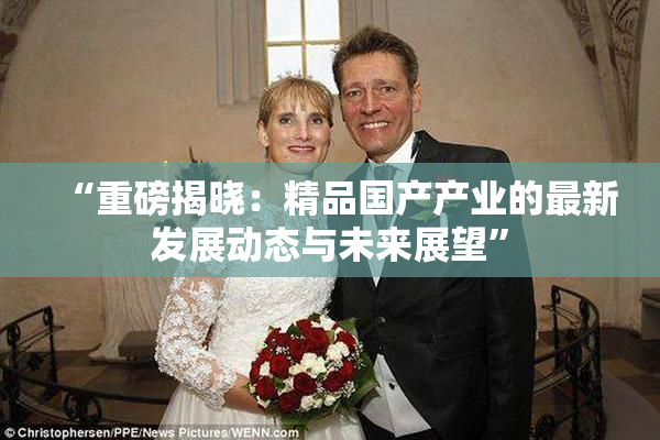 “重磅揭晓：精品国产产业的最新发展动态与未来展望”