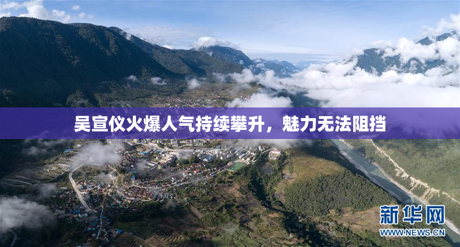 吴宣仪火爆人气持续攀升，魅力无法阻挡