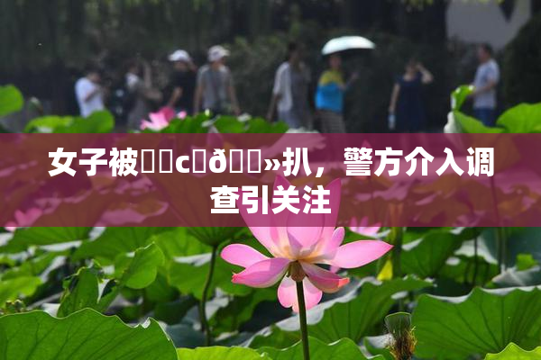 女子被❌‌c‌🐻扒，警方介入调查引关注