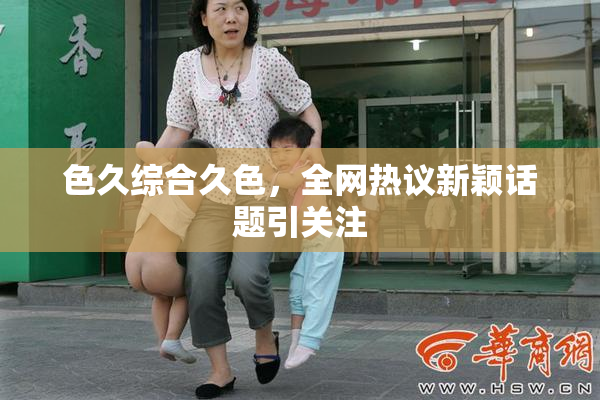 色久综合久色，全网热议新颖话题引关注