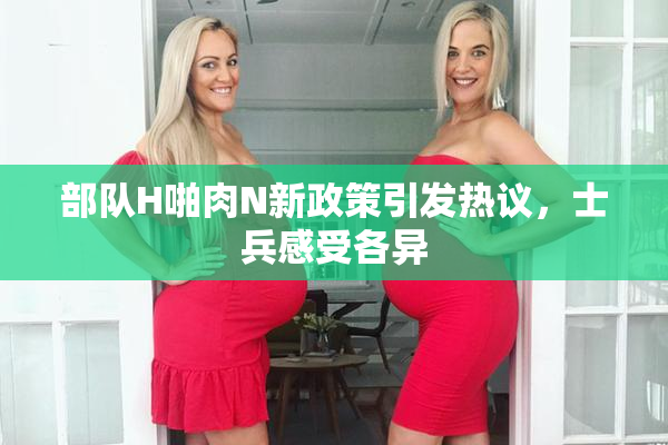 部队H啪肉N新政策引发热议，士兵感受各异