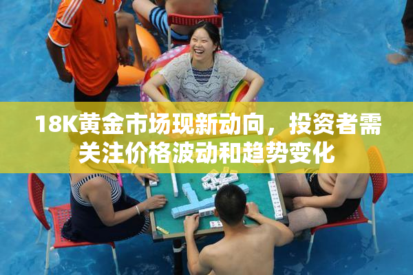 18K黄金市场现新动向，投资者需关注价格波动和趋势变化