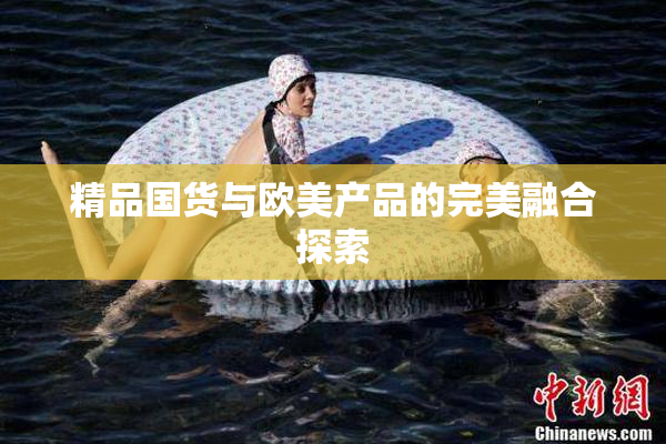 精品国货与欧美产品的完美融合探索