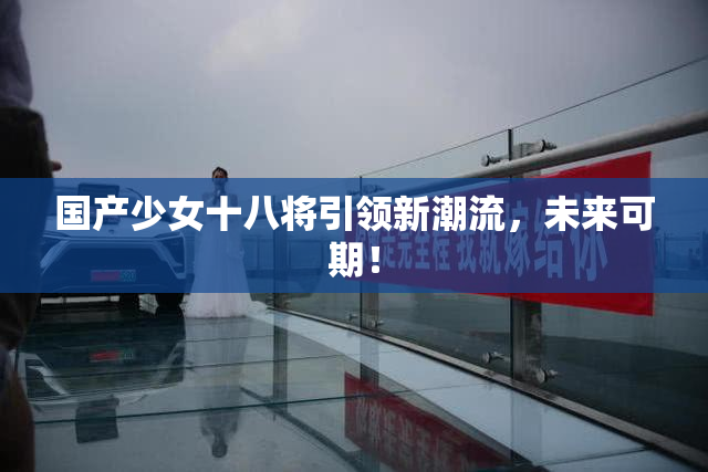 国产少女十八将引领新潮流，未来可期！