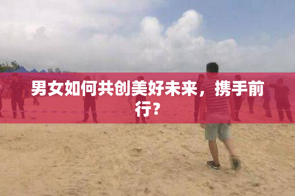 男女如何共创美好未来，携手前行？