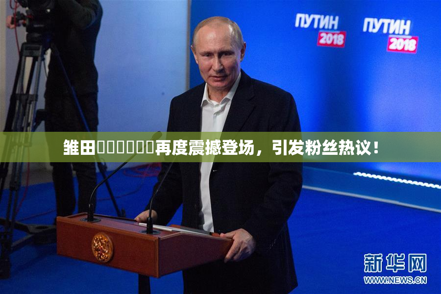雏田❌‌❌‌❌‌再度震撼登场，引发粉丝热议！
