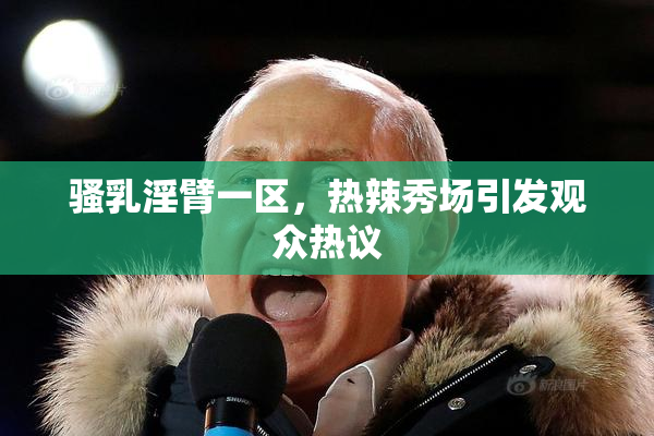 骚乳淫臂一区，热辣秀场引发观众热议