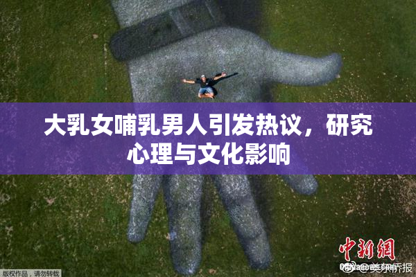 大乳女哺乳男人引发热议，研究心理与文化影响