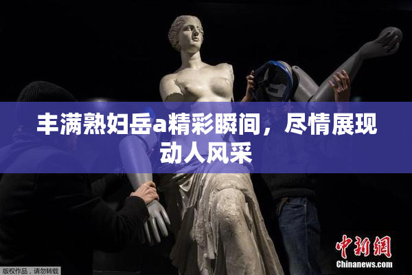 丰满熟妇岳a精彩瞬间，尽情展现动人风采