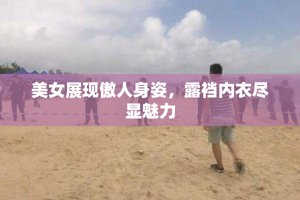 美女展现傲人身姿，露裆内衣尽显魅力