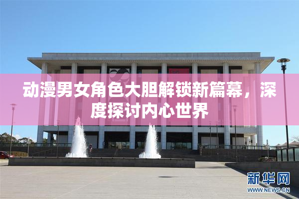 动漫男女角色大胆解锁新篇幕，深度探讨内心世界