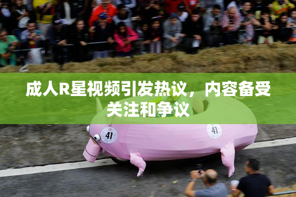 成人R星视频引发热议，内容备受关注和争议
