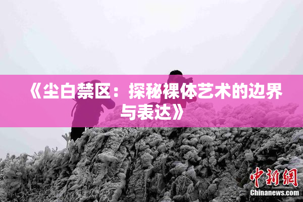 《尘白禁区：探秘裸体艺术的边界与表达》