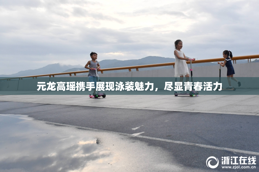 元龙高瑶携手展现泳装魅力，尽显青春活力