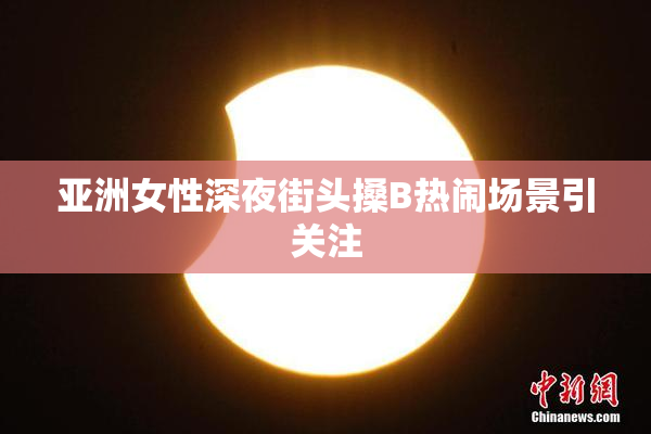 亚洲女性深夜街头搡B热闹场景引关注