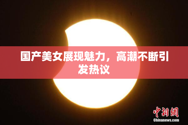 国产美女展现魅力，高潮不断引发热议