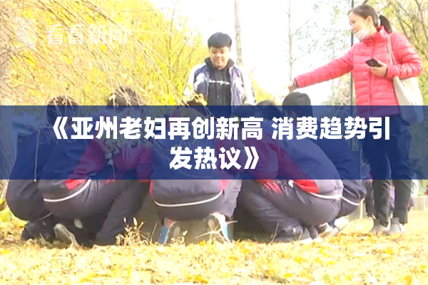 《亚州老妇再创新高 消费趋势引发热议》