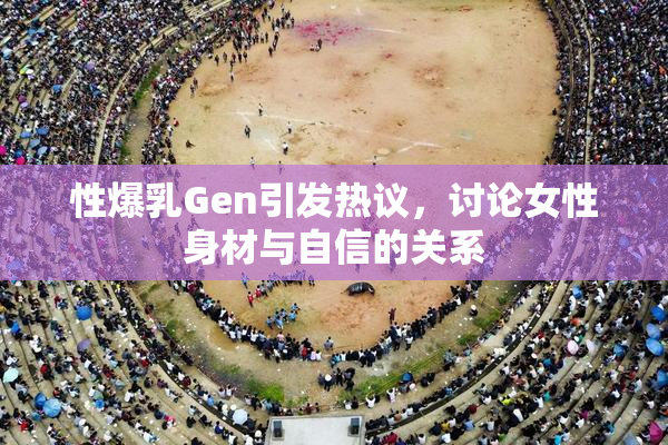 性爆乳Gen引发热议，讨论女性身材与自信的关系