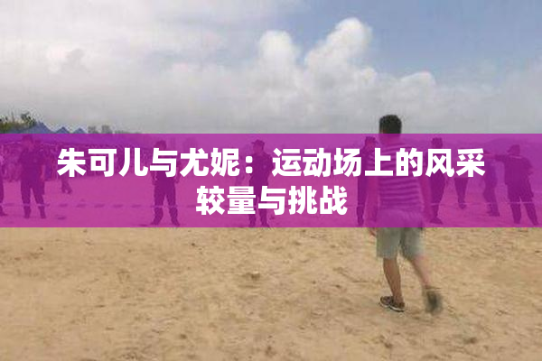 朱可儿与尤妮：运动场上的风采较量与挑战