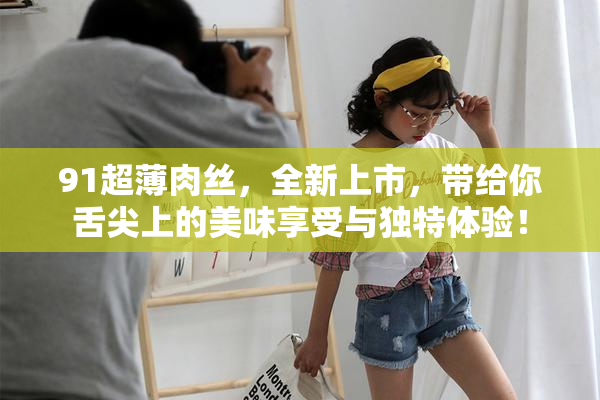 91超薄肉丝，全新上市，带给你舌尖上的美味享受与独特体验！