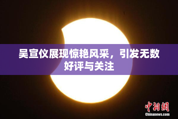 吴宣仪展现惊艳风采，引发无数好评与关注