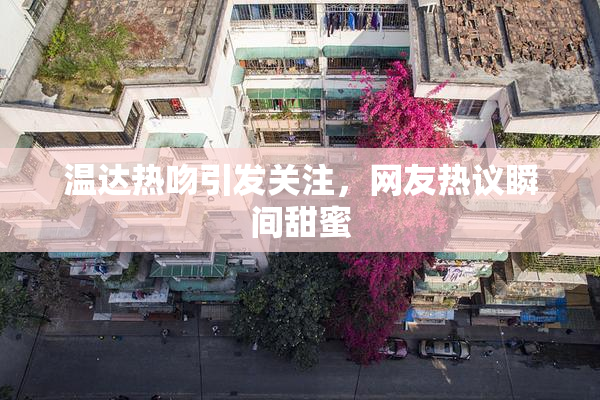 温达热吻引发关注，网友热议瞬间甜蜜