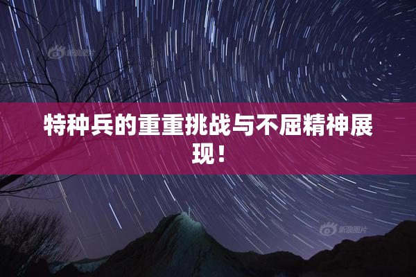 特种兵的重重挑战与不屈精神展现！