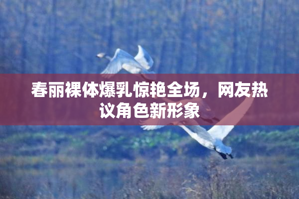 春丽裸体爆乳惊艳全场，网友热议角色新形象