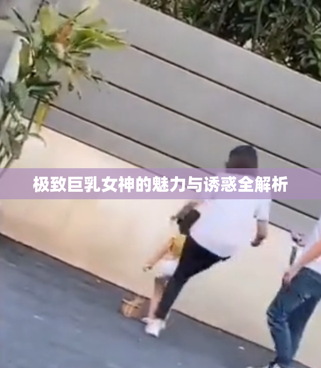 极致巨乳女神的魅力与诱惑全解析