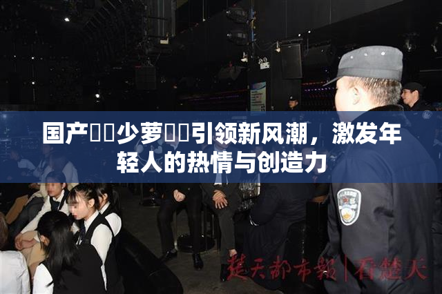 国产❌‌少萝❌‌引领新风潮，激发年轻人的热情与创造力