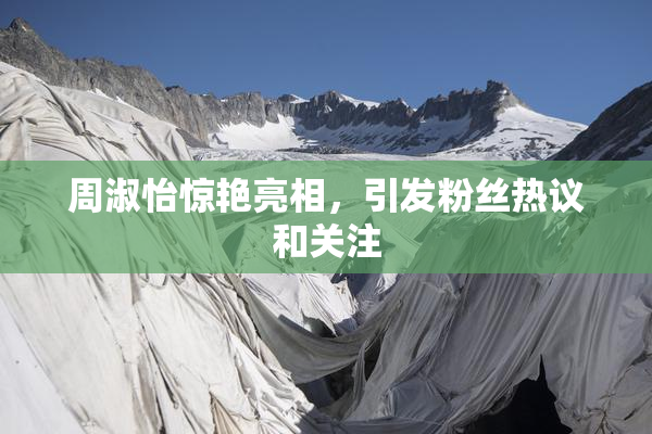 周淑怡惊艳亮相，引发粉丝热议和关注