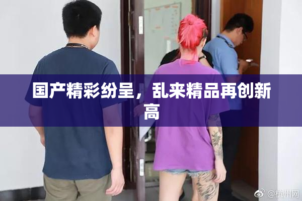 国产精彩纷呈，乱来精品再创新高
