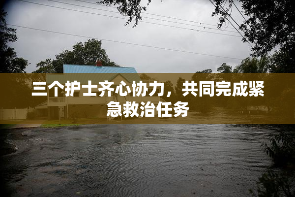 三个护士齐心协力，共同完成紧急救治任务