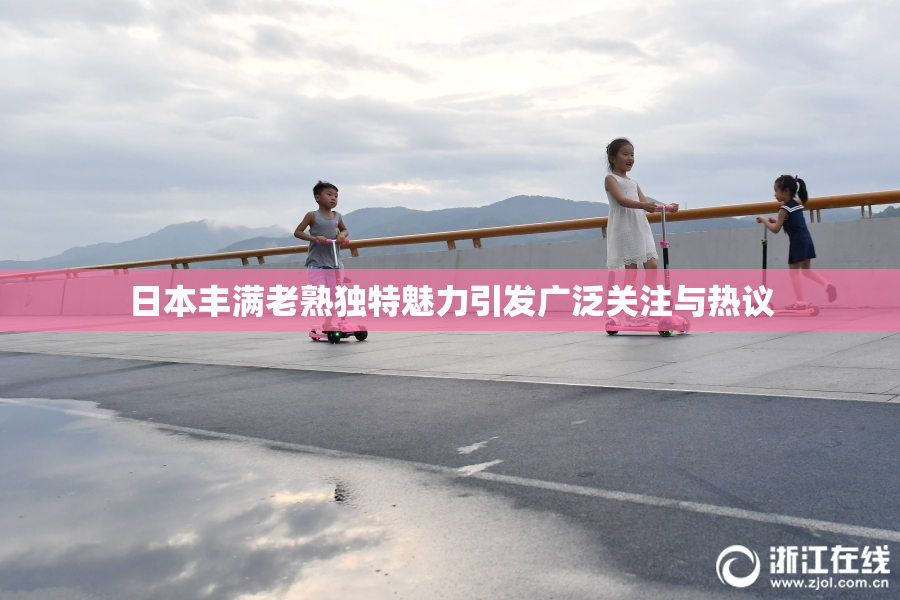日本丰满老熟独特魅力引发广泛关注与热议