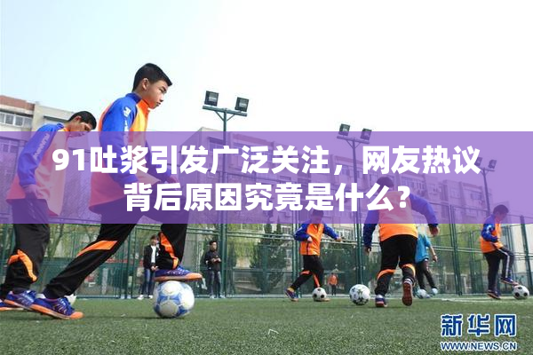 91吐浆引发广泛关注，网友热议背后原因究竟是什么？