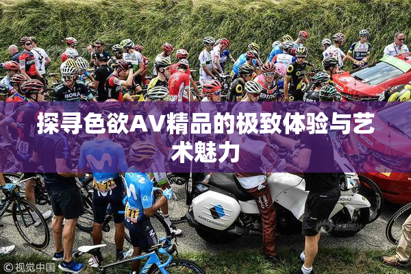 探寻色欲AV精品的极致体验与艺术魅力