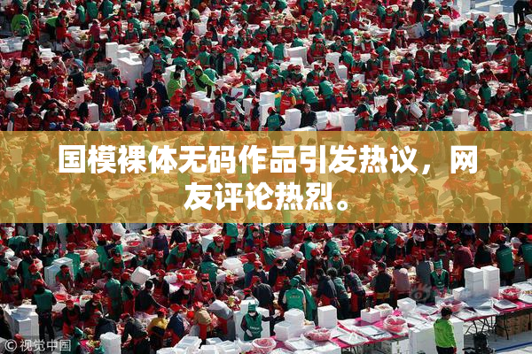 国模裸体无码作品引发热议，网友评论热烈。
